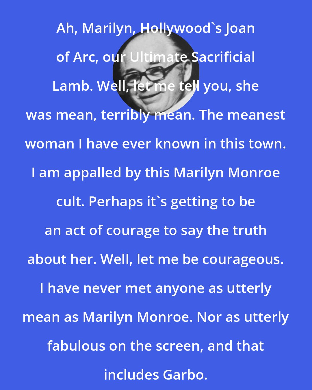 Billy Wilder: Ah, Marilyn, Hollywood's Joan of Arc, our Ultimate Sacrificial Lamb. Well, let me tell you, she was mean, terribly mean. The meanest woman I have ever known in this town. I am appalled by this Marilyn Monroe cult. Perhaps it's getting to be an act of courage to say the truth about her. Well, let me be courageous. I have never met anyone as utterly mean as Marilyn Monroe. Nor as utterly fabulous on the screen, and that includes Garbo.