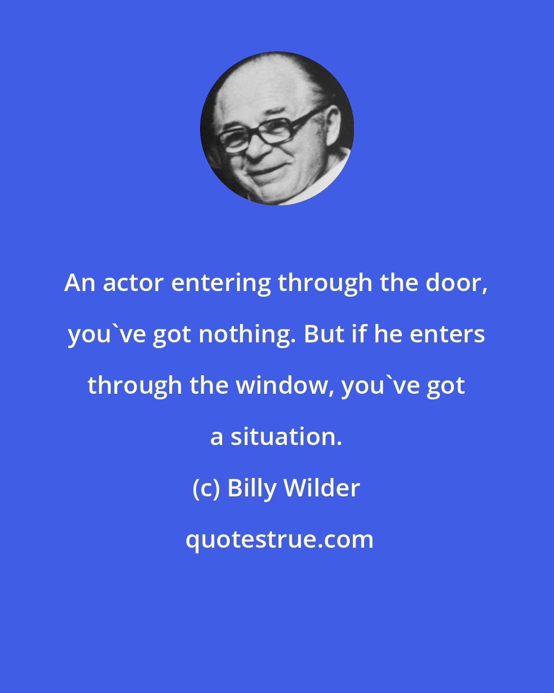 Billy Wilder: An actor entering through the door, you've got nothing. But if he enters through the window, you've got a situation.