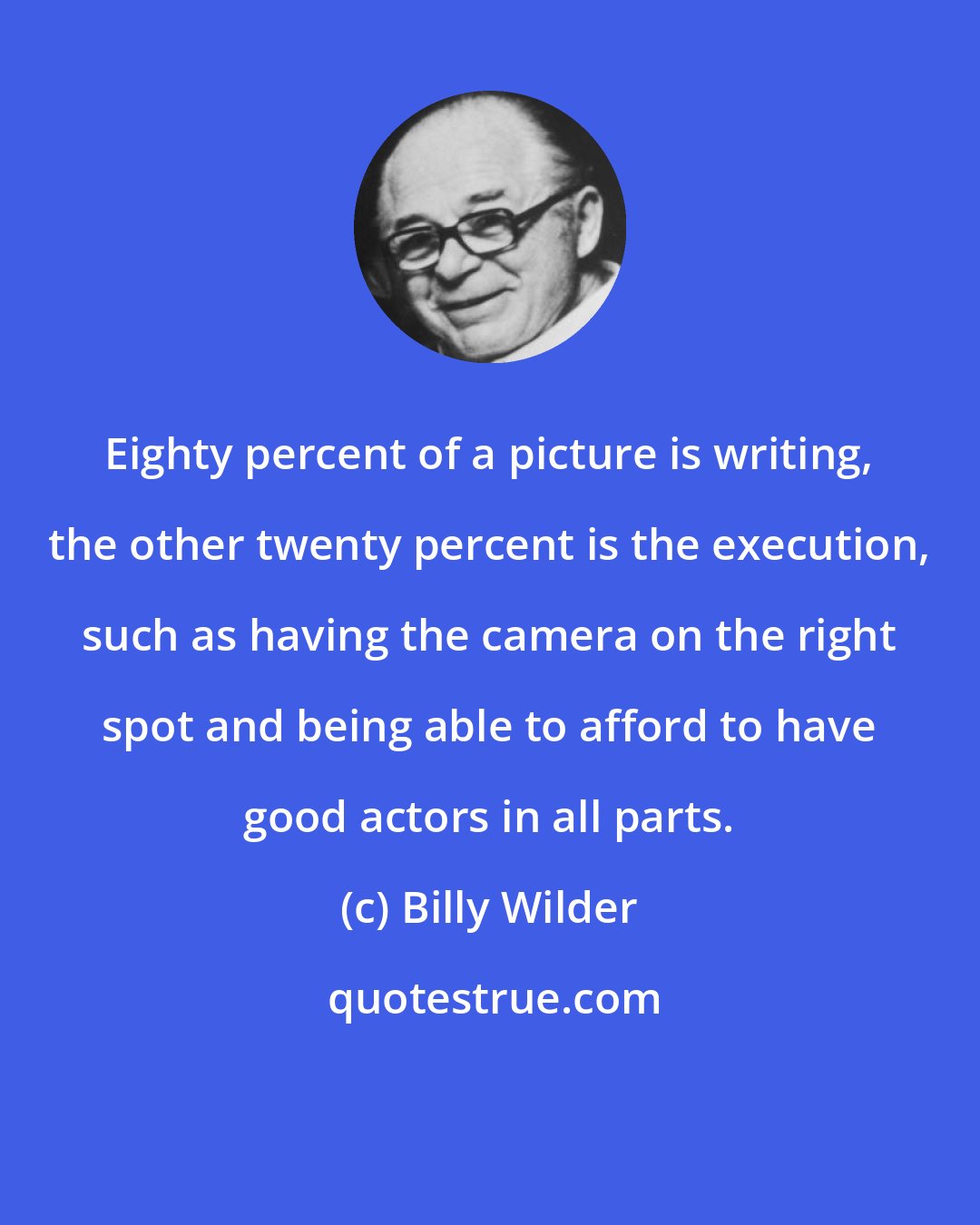 Billy Wilder: Eighty percent of a picture is writing, the other twenty percent is the execution, such as having the camera on the right spot and being able to afford to have good actors in all parts.