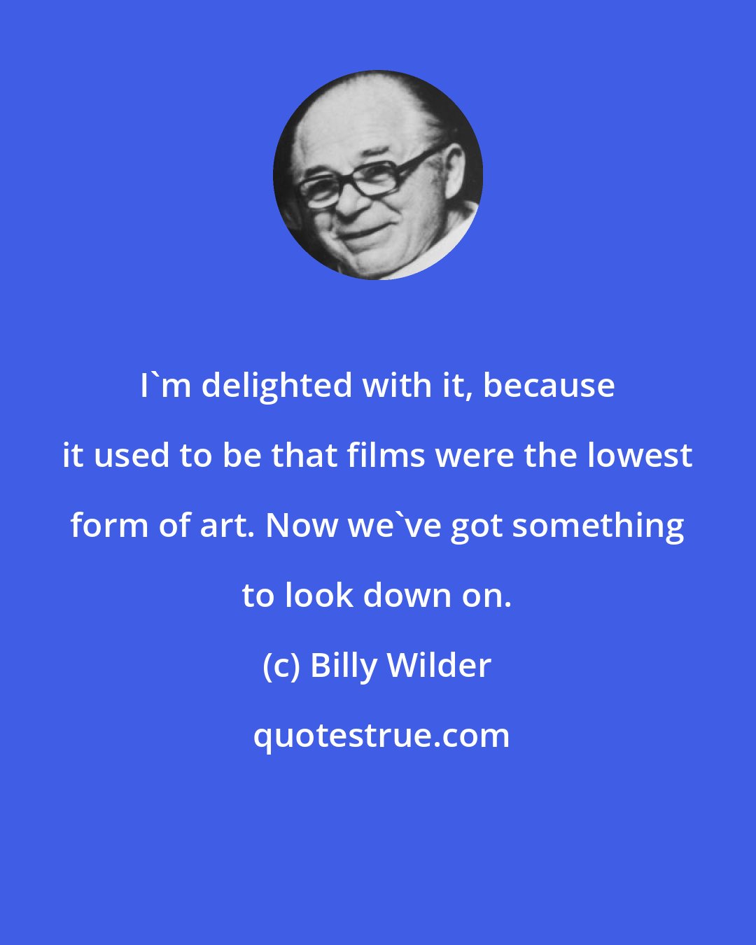 Billy Wilder: I'm delighted with it, because it used to be that films were the lowest form of art. Now we've got something to look down on.