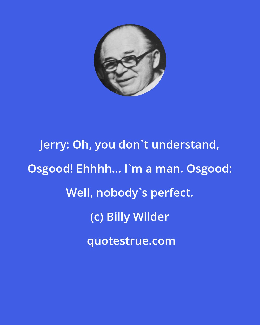 Billy Wilder: Jerry: Oh, you don't understand, Osgood! Ehhhh... I'm a man. Osgood: Well, nobody's perfect.