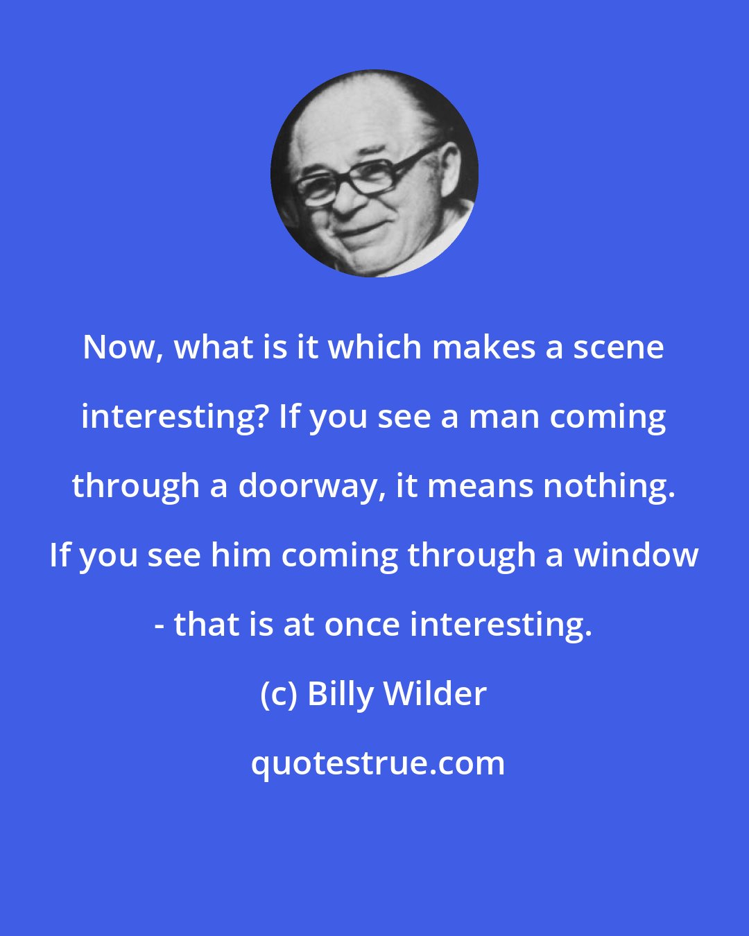 Billy Wilder: Now, what is it which makes a scene interesting? If you see a man coming through a doorway, it means nothing. If you see him coming through a window - that is at once interesting.