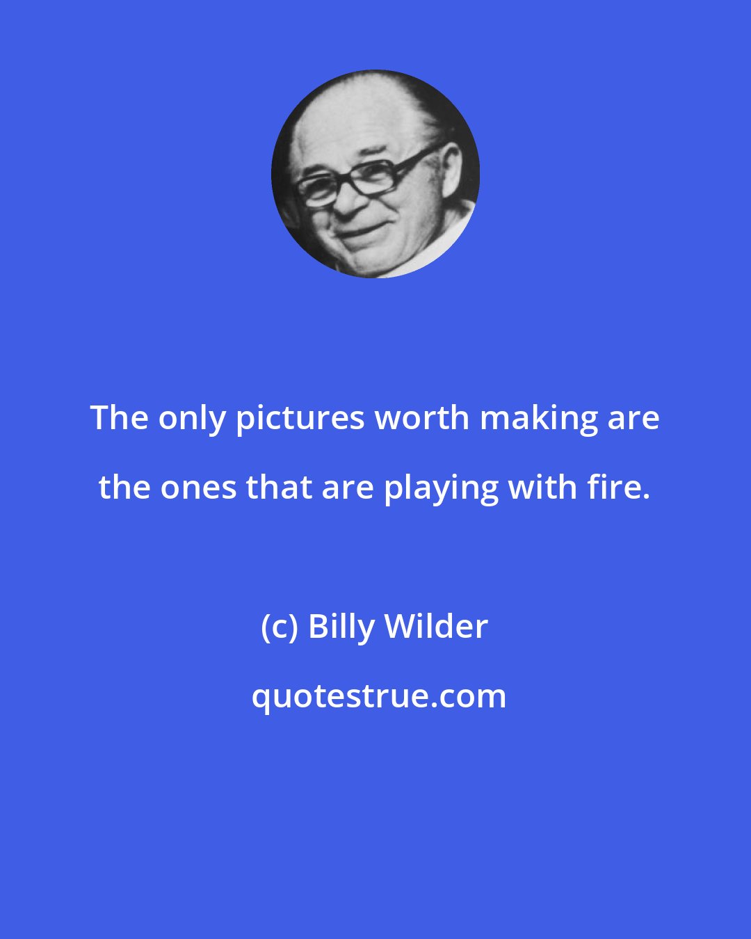 Billy Wilder: The only pictures worth making are the ones that are playing with fire.