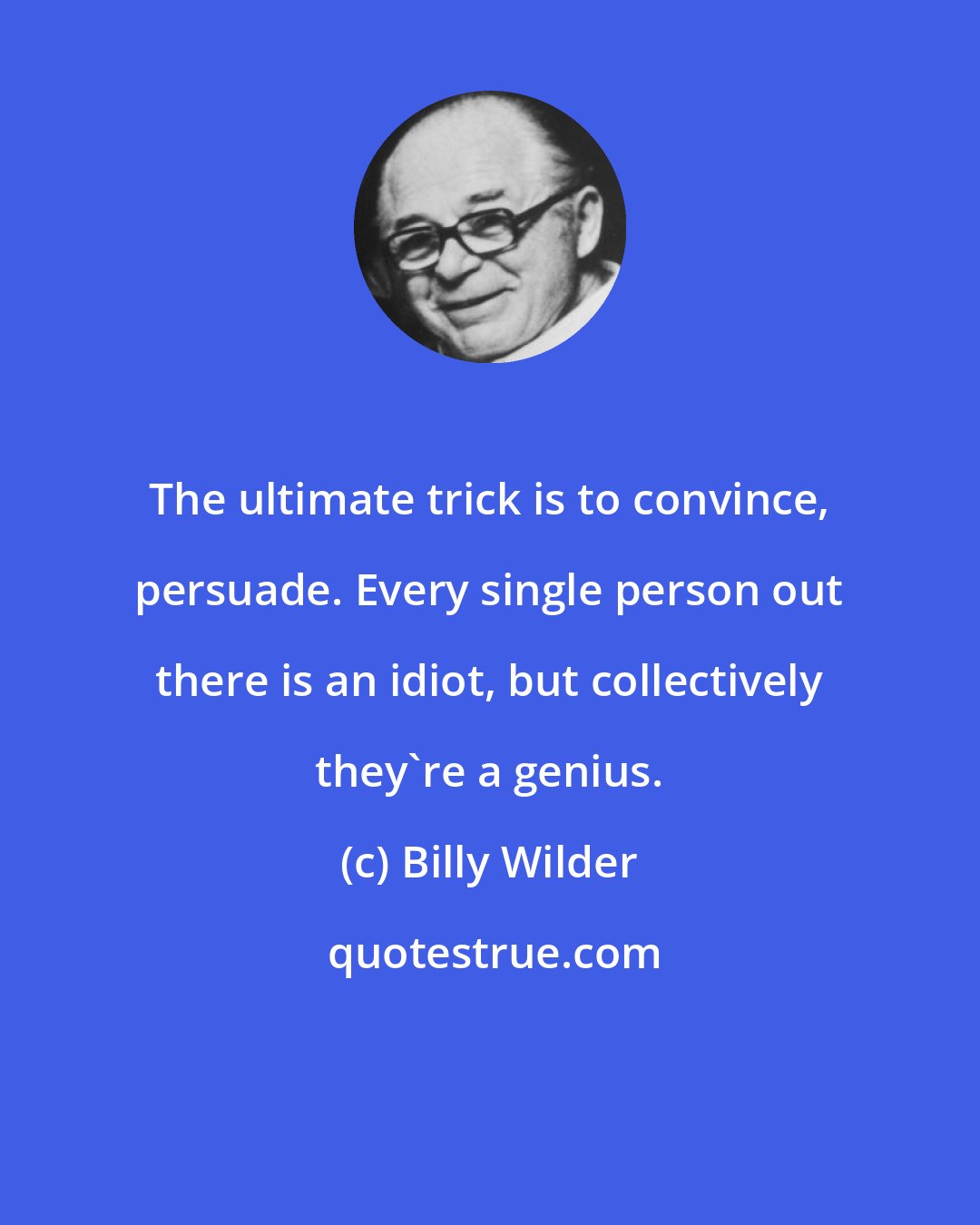 Billy Wilder: The ultimate trick is to convince, persuade. Every single person out there is an idiot, but collectively they're a genius.