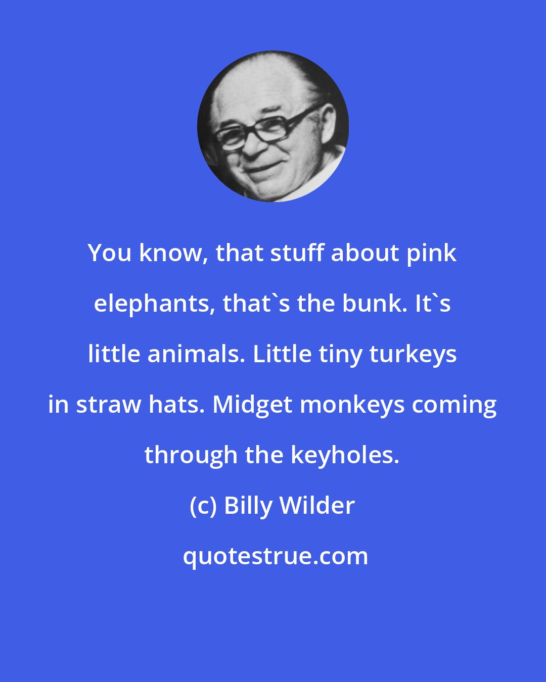 Billy Wilder: You know, that stuff about pink elephants, that's the bunk. It's little animals. Little tiny turkeys in straw hats. Midget monkeys coming through the keyholes.