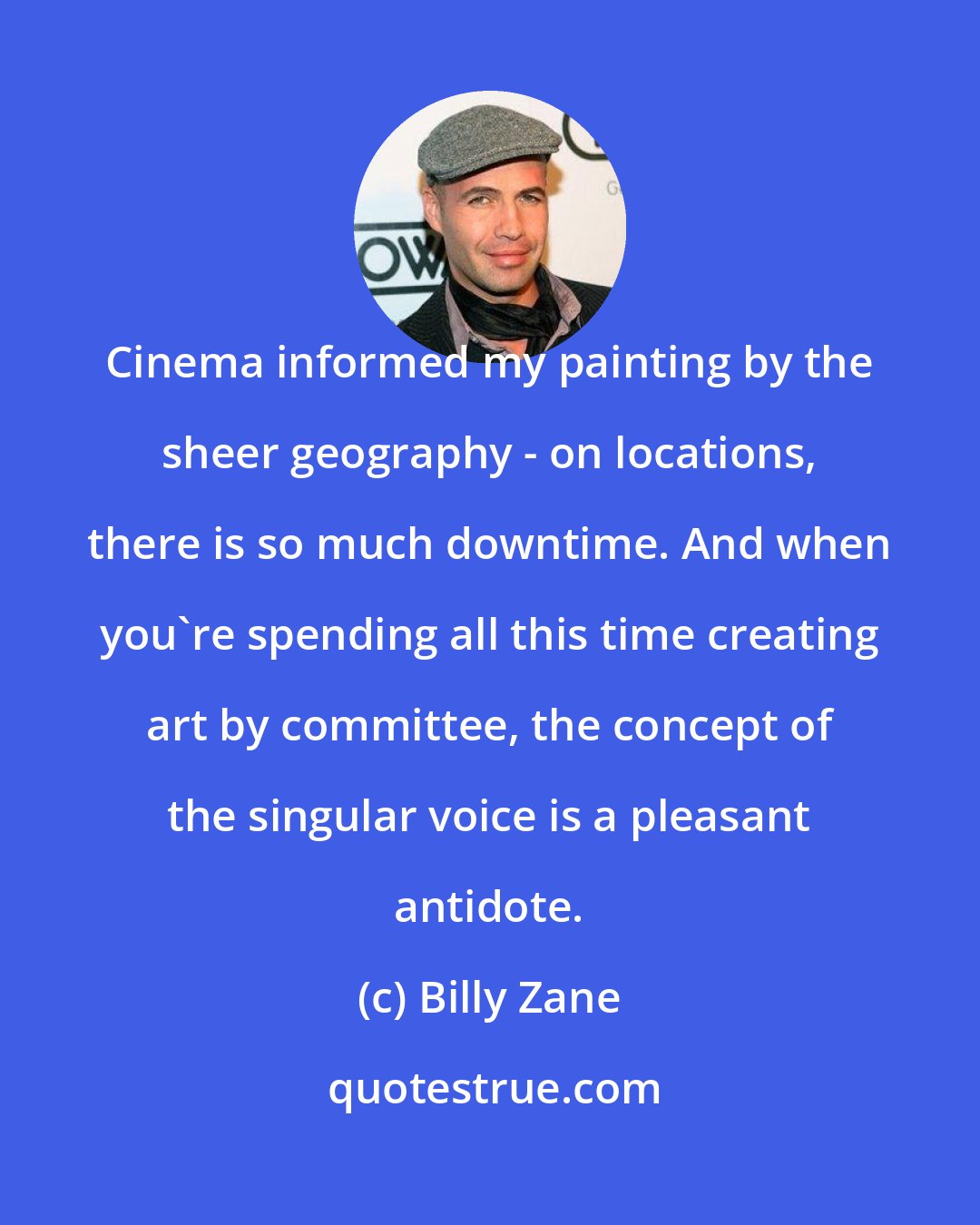 Billy Zane: Cinema informed my painting by the sheer geography - on locations, there is so much downtime. And when you're spending all this time creating art by committee, the concept of the singular voice is a pleasant antidote.