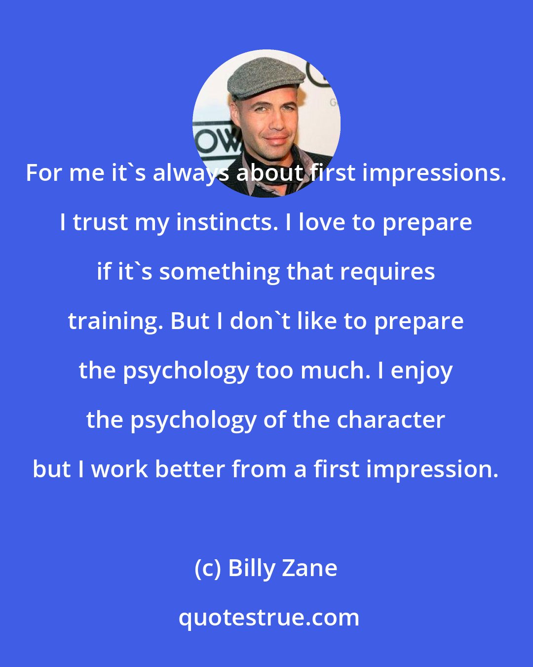 Billy Zane: For me it's always about first impressions. I trust my instincts. I love to prepare if it's something that requires training. But I don't like to prepare the psychology too much. I enjoy the psychology of the character but I work better from a first impression.