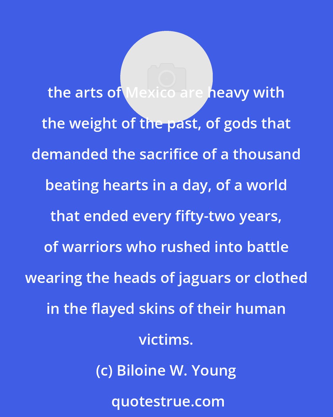 Biloine W. Young: the arts of Mexico are heavy with the weight of the past, of gods that demanded the sacrifice of a thousand beating hearts in a day, of a world that ended every fifty-two years, of warriors who rushed into battle wearing the heads of jaguars or clothed in the flayed skins of their human victims.