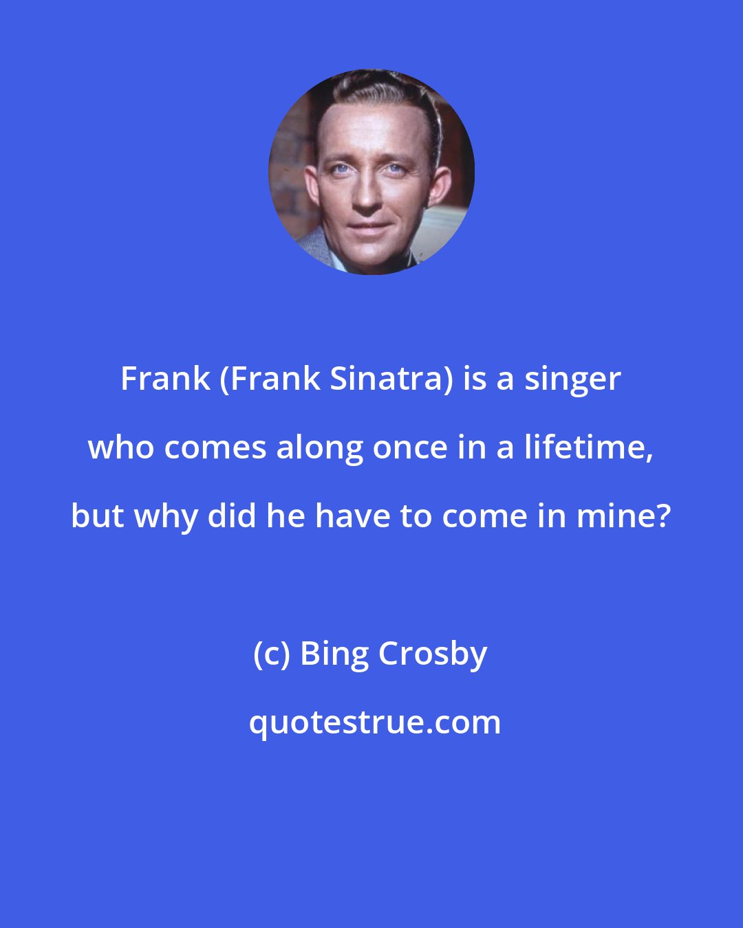 Bing Crosby: Frank (Frank Sinatra) is a singer who comes along once in a lifetime, but why did he have to come in mine?