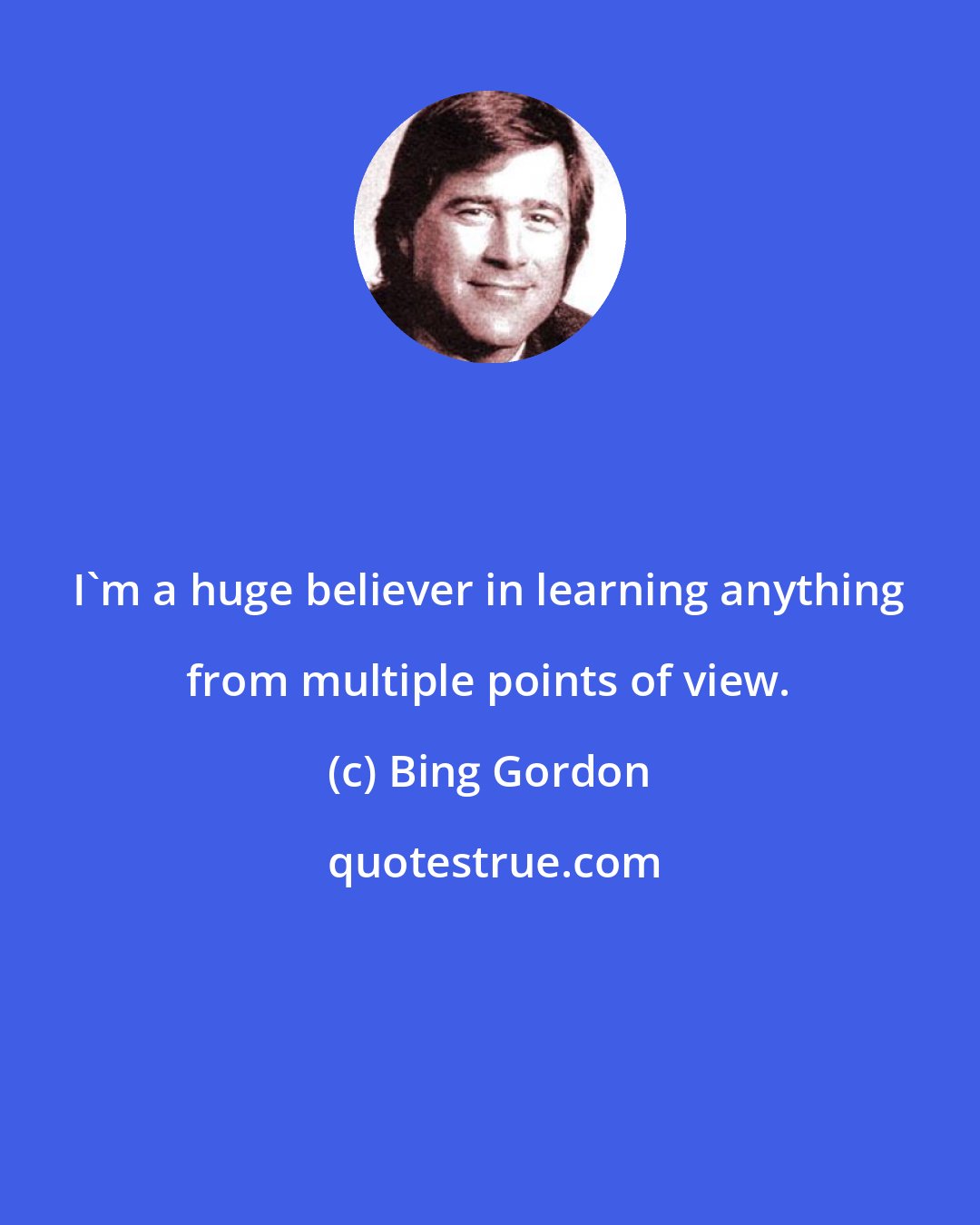 Bing Gordon: I'm a huge believer in learning anything from multiple points of view.