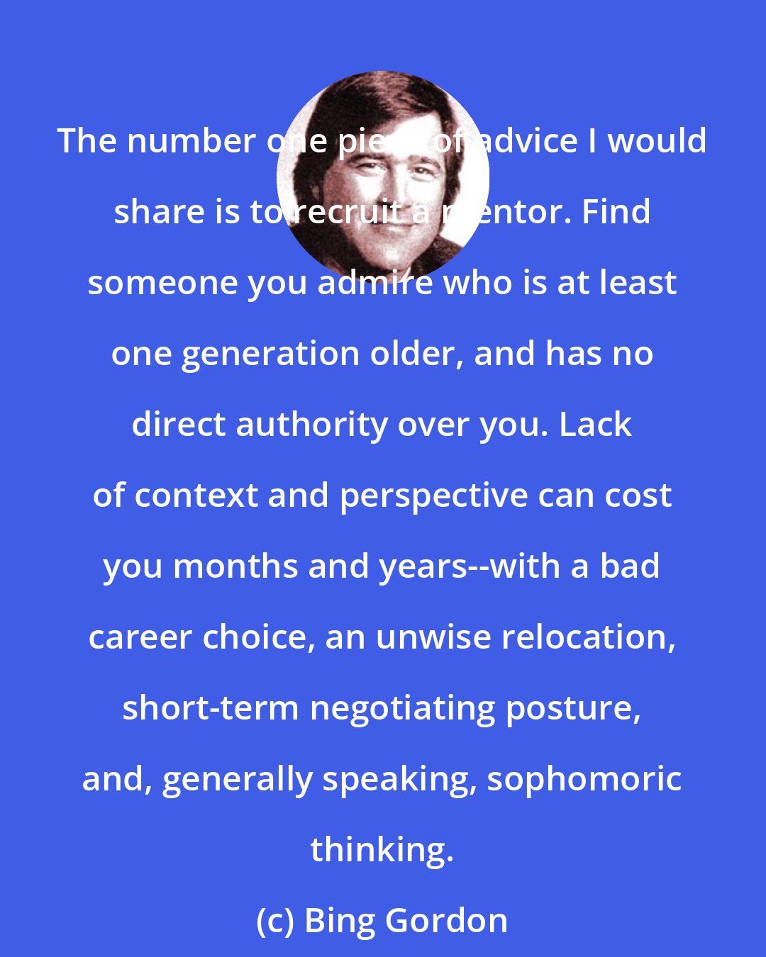 Bing Gordon: The number one piece of advice I would share is to recruit a mentor. Find someone you admire who is at least one generation older, and has no direct authority over you. Lack of context and perspective can cost you months and years--with a bad career choice, an unwise relocation, short-term negotiating posture, and, generally speaking, sophomoric thinking.