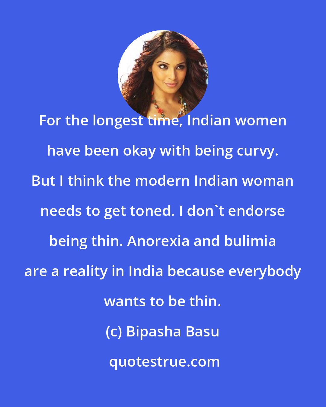 Bipasha Basu: For the longest time, Indian women have been okay with being curvy. But I think the modern Indian woman needs to get toned. I don't endorse being thin. Anorexia and bulimia are a reality in India because everybody wants to be thin.