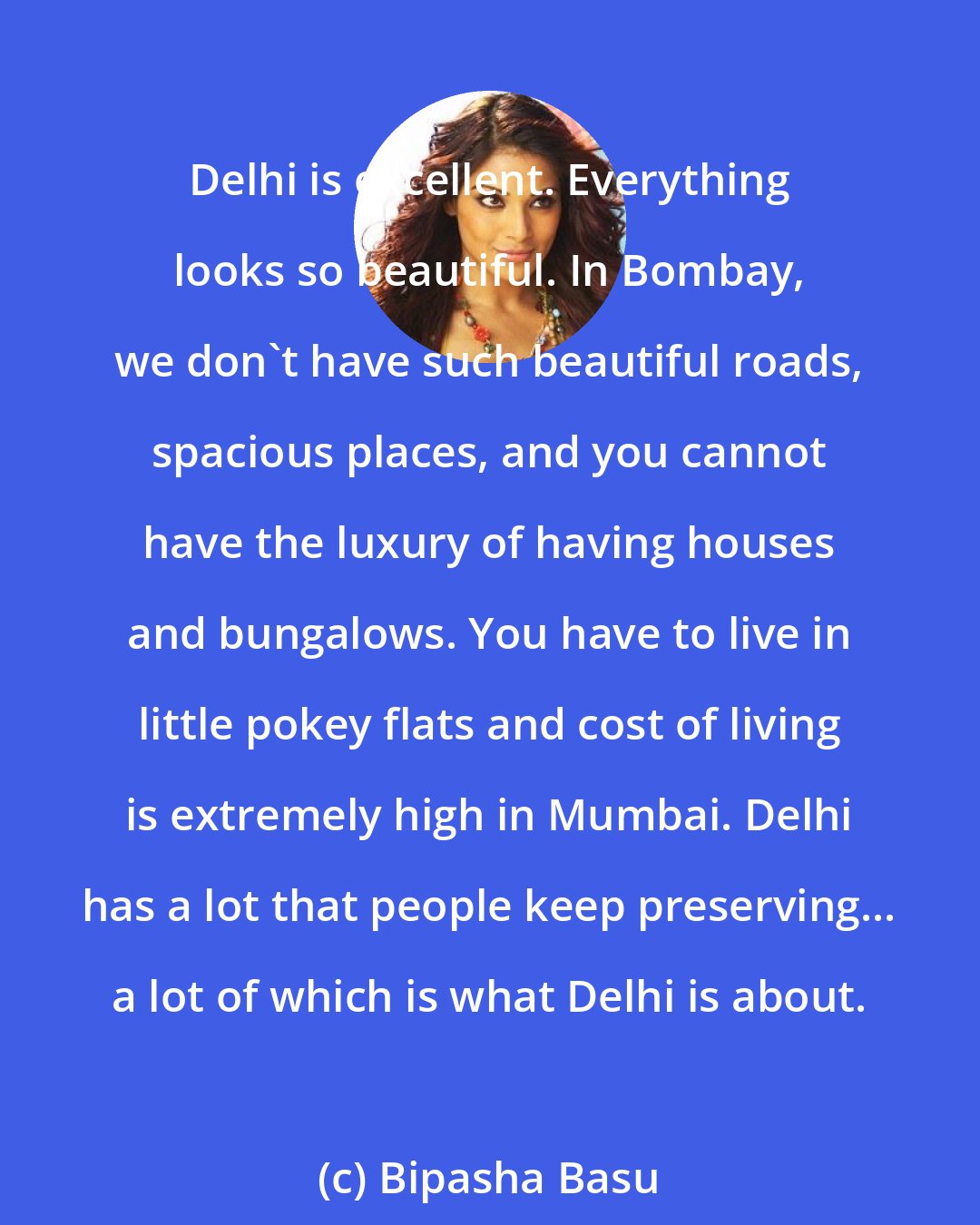 Bipasha Basu: Delhi is excellent. Everything looks so beautiful. In Bombay, we don't have such beautiful roads, spacious places, and you cannot have the luxury of having houses and bungalows. You have to live in little pokey flats and cost of living is extremely high in Mumbai. Delhi has a lot that people keep preserving... a lot of which is what Delhi is about.