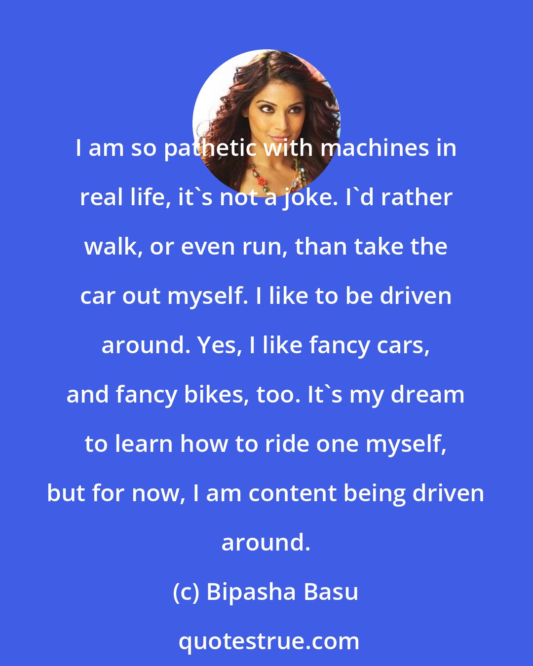 Bipasha Basu: I am so pathetic with machines in real life, it's not a joke. I'd rather walk, or even run, than take the car out myself. I like to be driven around. Yes, I like fancy cars, and fancy bikes, too. It's my dream to learn how to ride one myself, but for now, I am content being driven around.