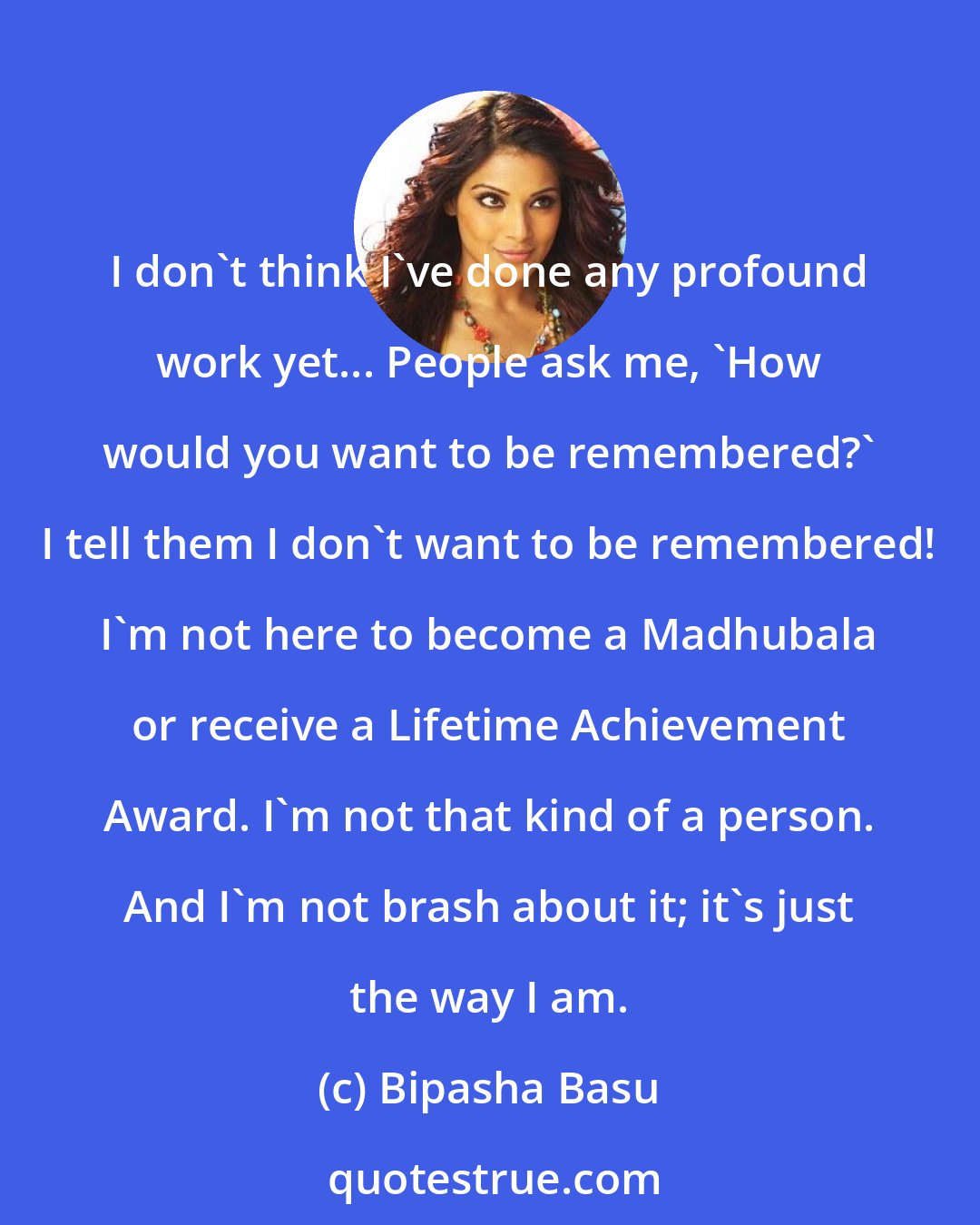 Bipasha Basu: I don't think I've done any profound work yet... People ask me, 'How would you want to be remembered?' I tell them I don't want to be remembered! I'm not here to become a Madhubala or receive a Lifetime Achievement Award. I'm not that kind of a person. And I'm not brash about it; it's just the way I am.