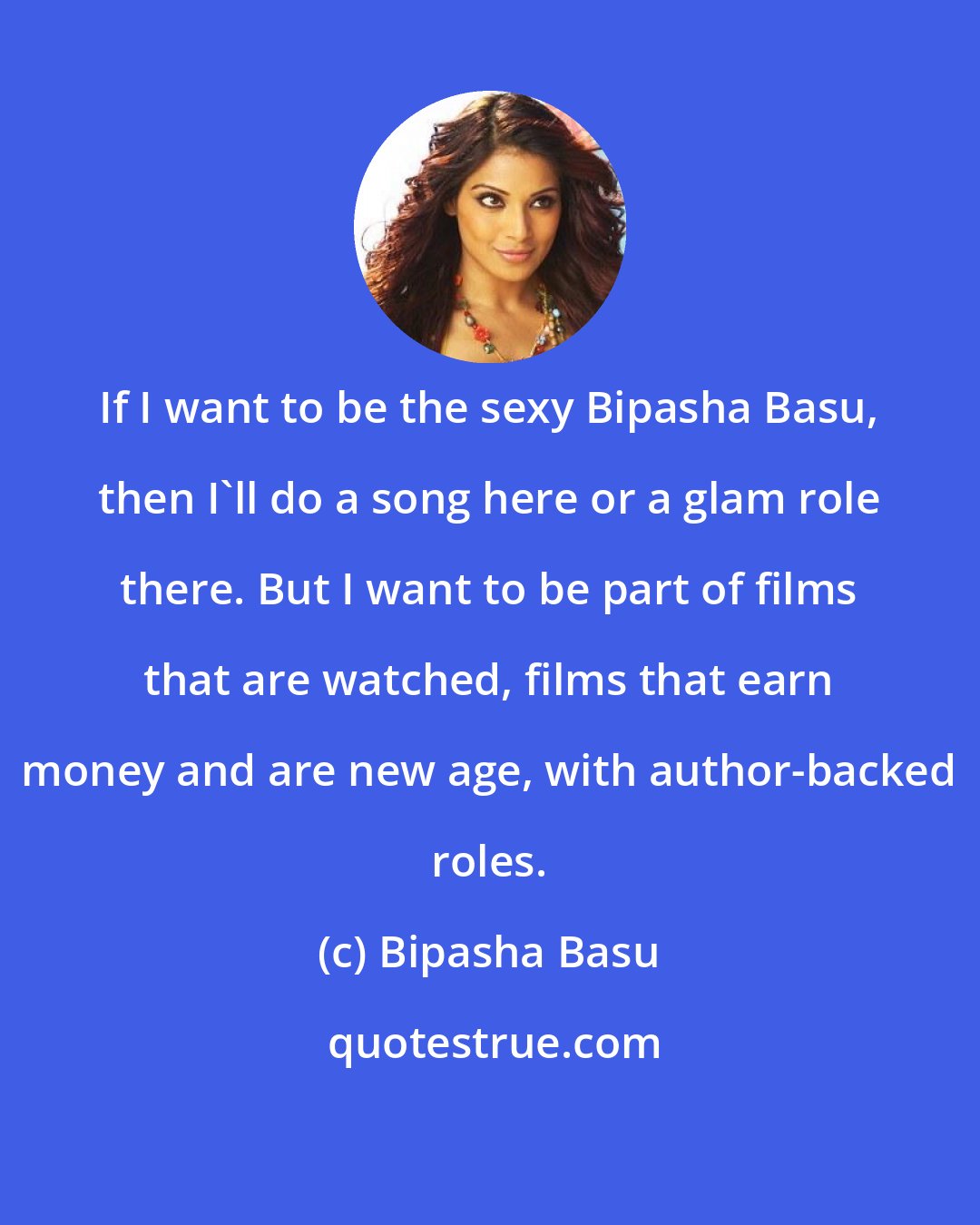 Bipasha Basu: If I want to be the sexy Bipasha Basu, then I'll do a song here or a glam role there. But I want to be part of films that are watched, films that earn money and are new age, with author-backed roles.