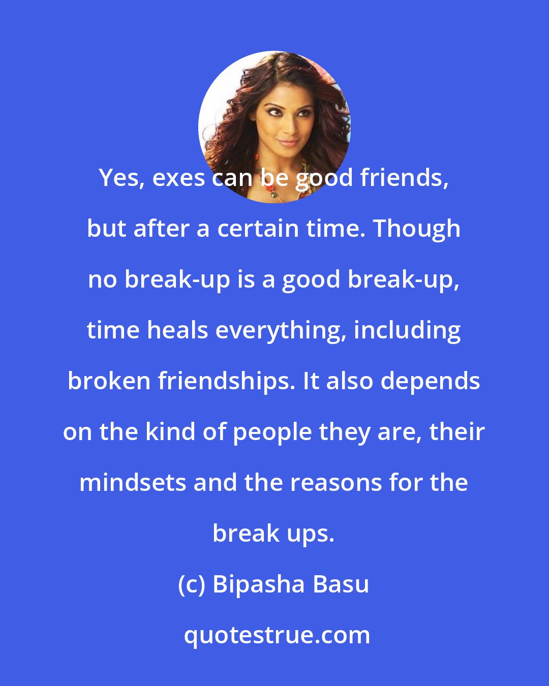 Bipasha Basu: Yes, exes can be good friends, but after a certain time. Though no break-up is a good break-up, time heals everything, including broken friendships. It also depends on the kind of people they are, their mindsets and the reasons for the break ups.