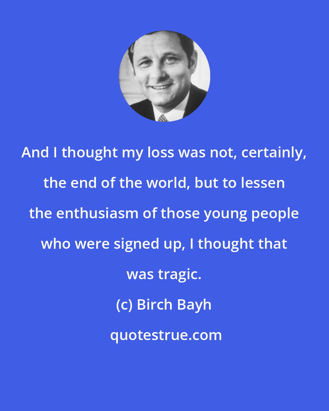 Birch Bayh: And I thought my loss was not, certainly, the end of the world, but to lessen the enthusiasm of those young people who were signed up, I thought that was tragic.