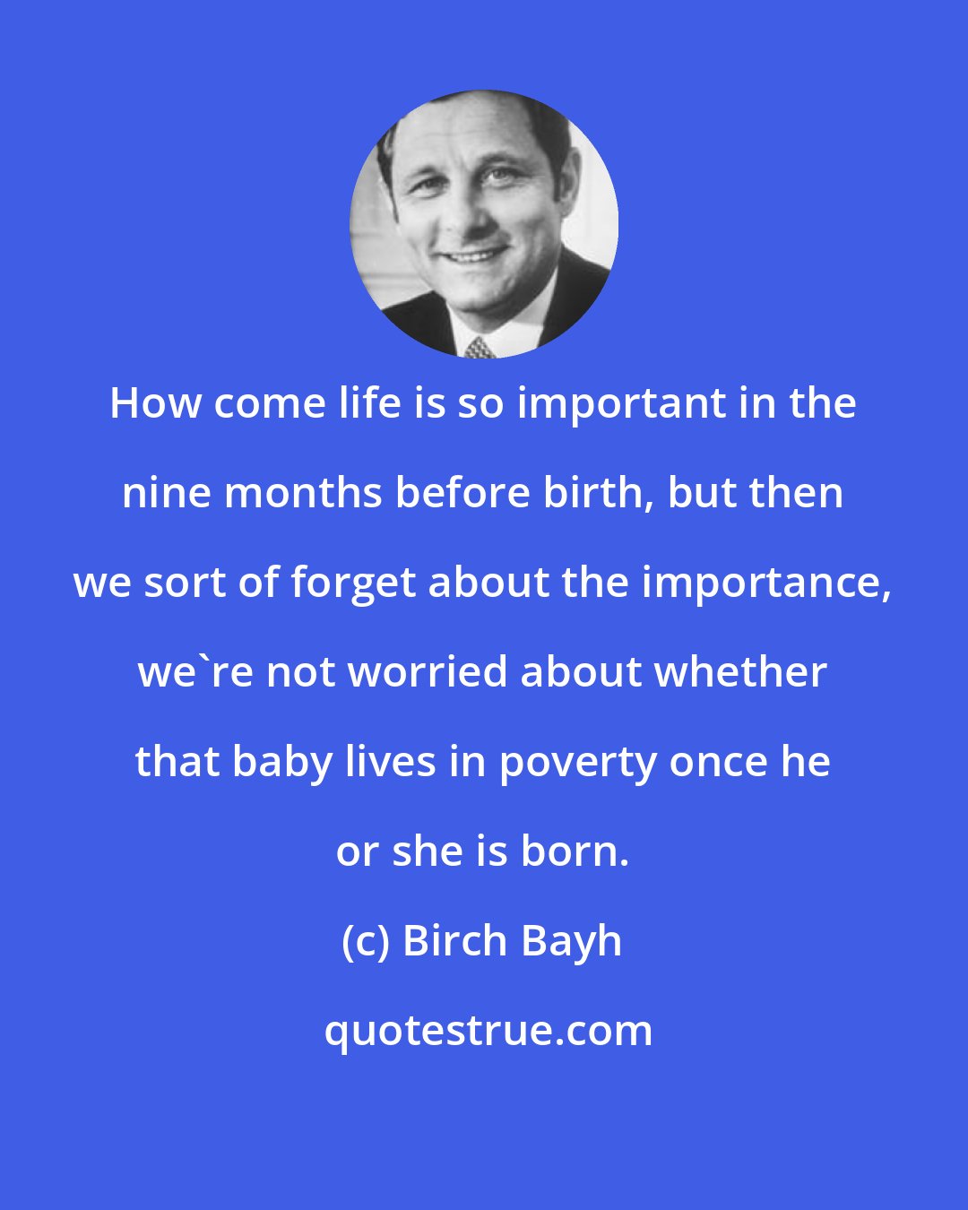 Birch Bayh: How come life is so important in the nine months before birth, but then we sort of forget about the importance, we're not worried about whether that baby lives in poverty once he or she is born.