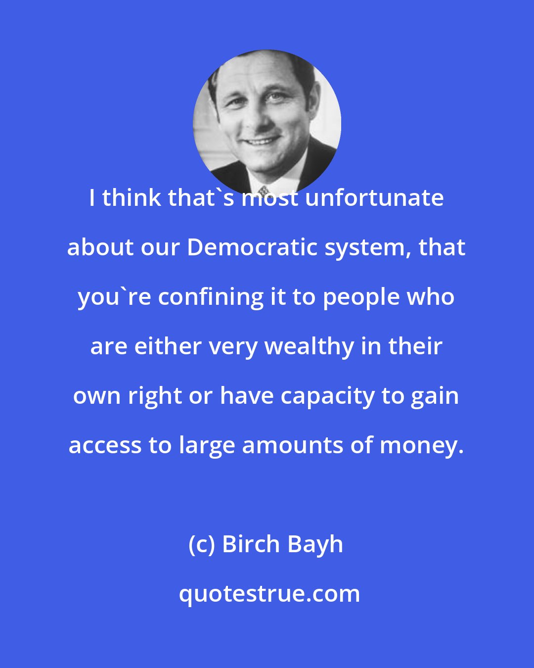 Birch Bayh: I think that's most unfortunate about our Democratic system, that you're confining it to people who are either very wealthy in their own right or have capacity to gain access to large amounts of money.