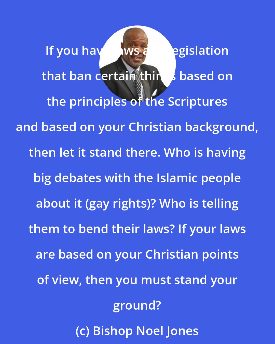 Bishop Noel Jones: If you have laws and legislation that ban certain things based on the principles of the Scriptures and based on your Christian background, then let it stand there. Who is having big debates with the Islamic people about it (gay rights)? Who is telling them to bend their laws? If your laws are based on your Christian points of view, then you must stand your ground?