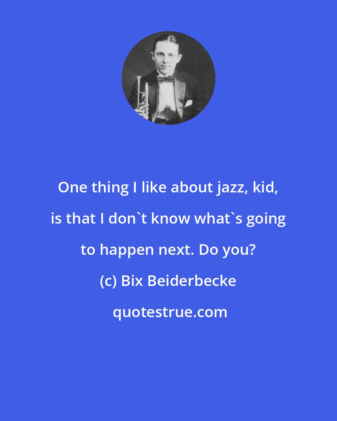 Bix Beiderbecke: One thing I like about jazz, kid, is that I don't know what's going to happen next. Do you?