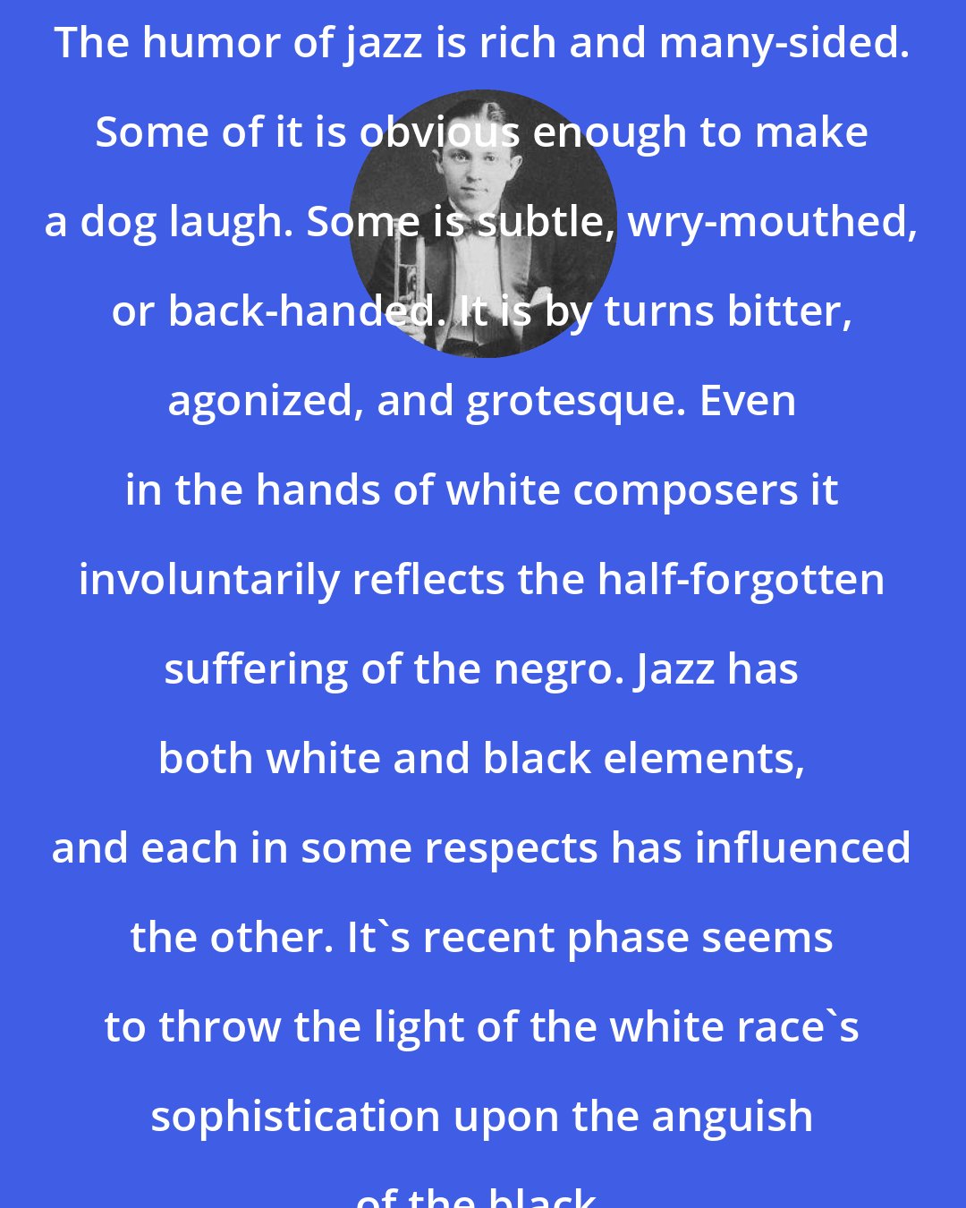 Bix Beiderbecke: The humor of jazz is rich and many-sided. Some of it is obvious enough to make a dog laugh. Some is subtle, wry-mouthed, or back-handed. It is by turns bitter, agonized, and grotesque. Even in the hands of white composers it involuntarily reflects the half-forgotten suffering of the negro. Jazz has both white and black elements, and each in some respects has influenced the other. It's recent phase seems to throw the light of the white race's sophistication upon the anguish of the black.