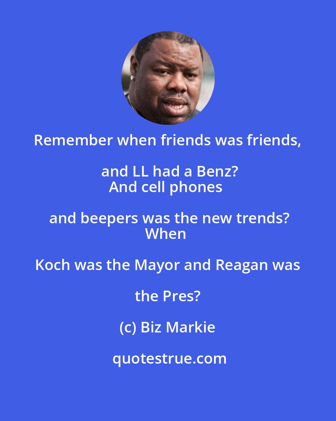 Biz Markie: Remember when friends was friends, and LL had a Benz?
And cell phones and beepers was the new trends?
When Koch was the Mayor and Reagan was the Pres?