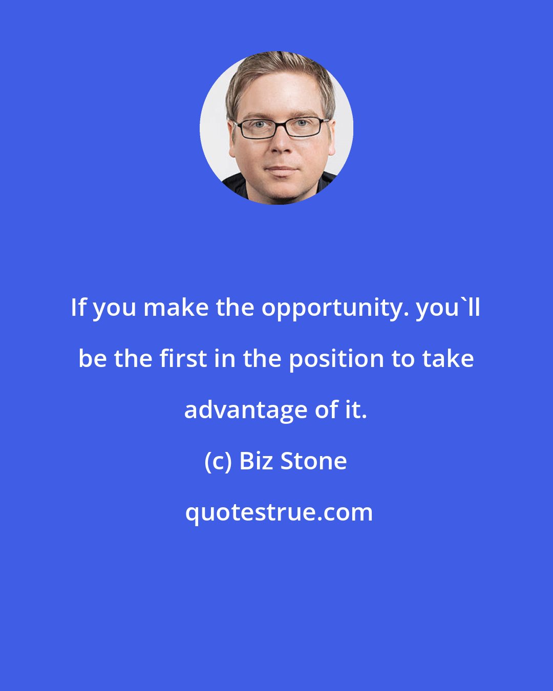 Biz Stone: If you make the opportunity. you'll be the first in the position to take advantage of it.