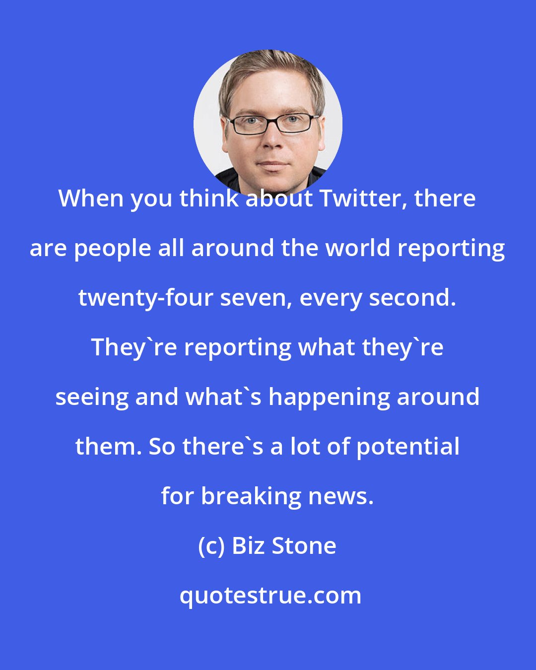 Biz Stone: When you think about Twitter, there are people all around the world reporting twenty-four seven, every second. They're reporting what they're seeing and what's happening around them. So there's a lot of potential for breaking news.