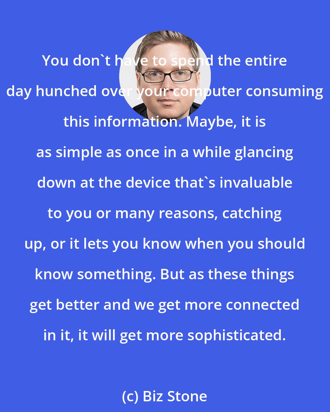 Biz Stone: You don't have to spend the entire day hunched over your computer consuming this information. Maybe, it is as simple as once in a while glancing down at the device that's invaluable to you or many reasons, catching up, or it lets you know when you should know something. But as these things get better and we get more connected in it, it will get more sophisticated.