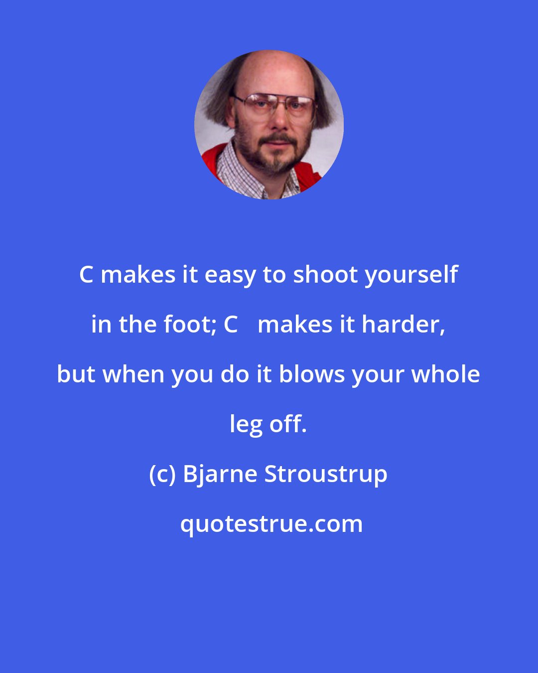 Bjarne Stroustrup: C makes it easy to shoot yourself in the foot; C++ makes it harder, but when you do it blows your whole leg off.