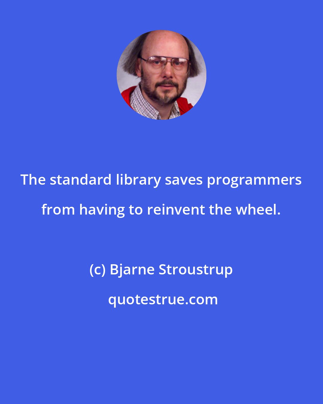 Bjarne Stroustrup: The standard library saves programmers from having to reinvent the wheel.