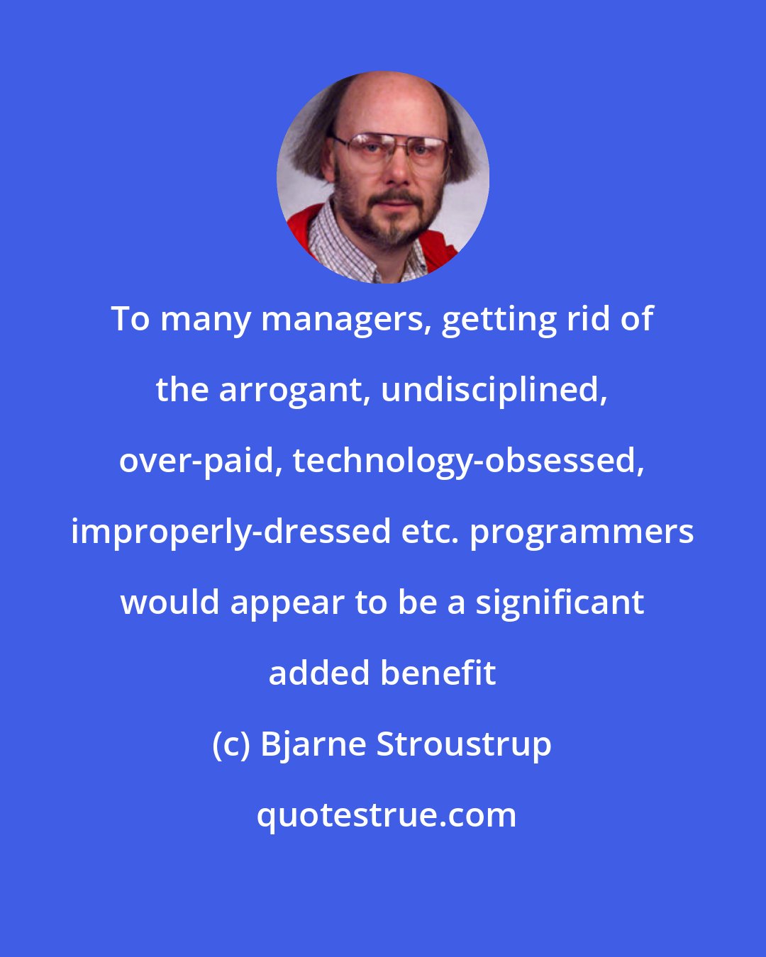 Bjarne Stroustrup: To many managers, getting rid of the arrogant, undisciplined, over-paid, technology-obsessed, improperly-dressed etc. programmers would appear to be a significant added benefit