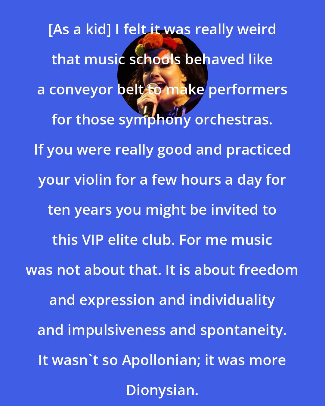 Bjork: [As a kid] I felt it was really weird that music schools behaved like a conveyor belt to make performers for those symphony orchestras. If you were really good and practiced your violin for a few hours a day for ten years you might be invited to this VIP elite club. For me music was not about that. It is about freedom and expression and individuality and impulsiveness and spontaneity. It wasn't so Apollonian; it was more Dionysian.