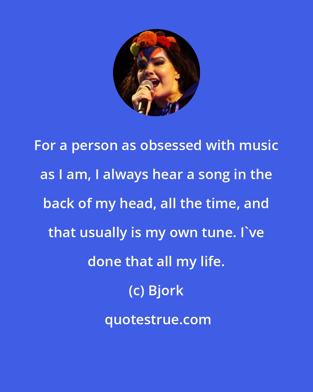 Bjork: For a person as obsessed with music as I am, I always hear a song in the back of my head, all the time, and that usually is my own tune. I've done that all my life.