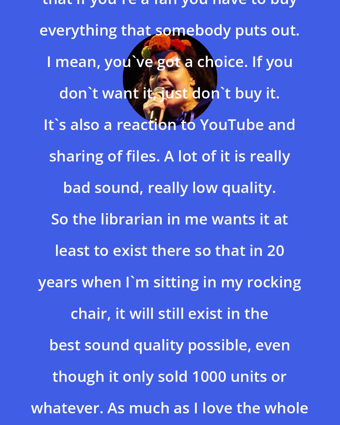 Bjork: I mean, I've never been thinking that if you're a fan you have to buy everything that somebody puts out. I mean, you've got a choice. If you don't want it, just don't buy it. It's also a reaction to YouTube and sharing of files. A lot of it is really bad sound, really low quality. So the librarian in me wants it at least to exist there so that in 20 years when I'm sitting in my rocking chair, it will still exist in the best sound quality possible, even though it only sold 1000 units or whatever. As much as I love the whole pirate kind of thing, the quality suffers.