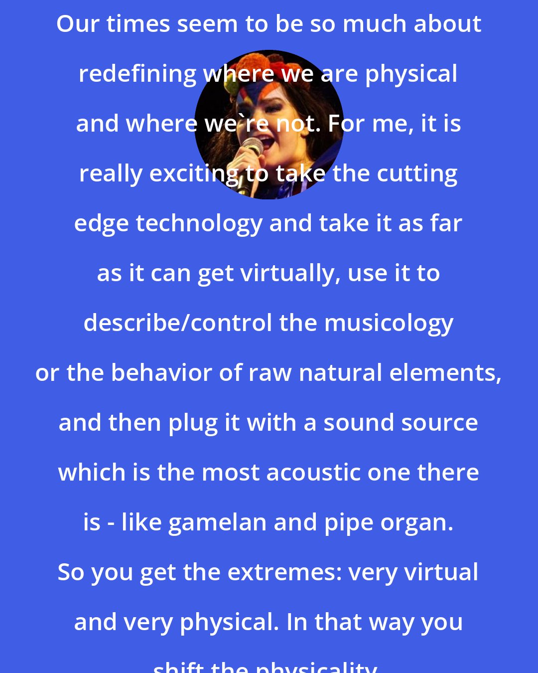 Bjork: Our times seem to be so much about redefining where we are physical and where we're not. For me, it is really exciting to take the cutting edge technology and take it as far as it can get virtually, use it to describe/control the musicology or the behavior of raw natural elements, and then plug it with a sound source which is the most acoustic one there is - like gamelan and pipe organ. So you get the extremes: very virtual and very physical. In that way you shift the physicality.