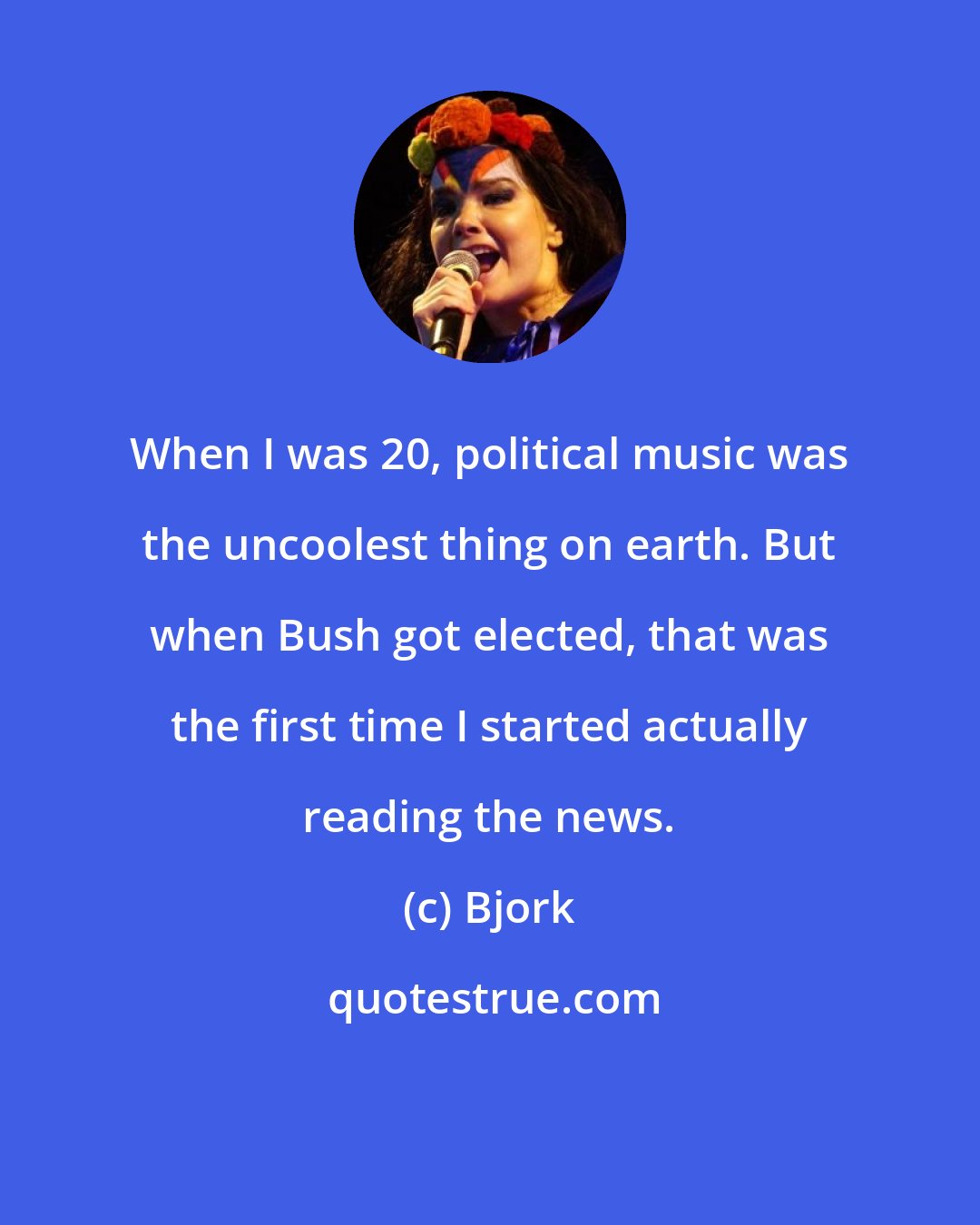 Bjork: When I was 20, political music was the uncoolest thing on earth. But when Bush got elected, that was the first time I started actually reading the news.