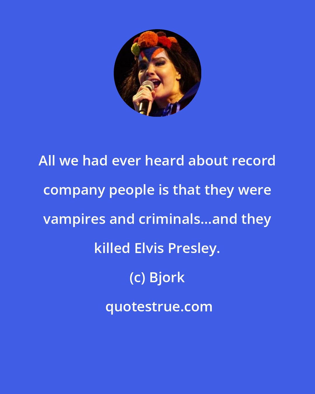 Bjork: All we had ever heard about record company people is that they were vampires and criminals...and they killed Elvis Presley.