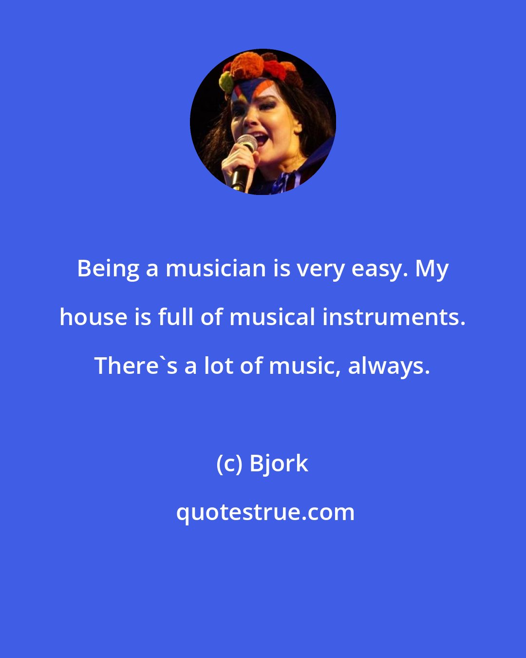 Bjork: Being a musician is very easy. My house is full of musical instruments. There's a lot of music, always.