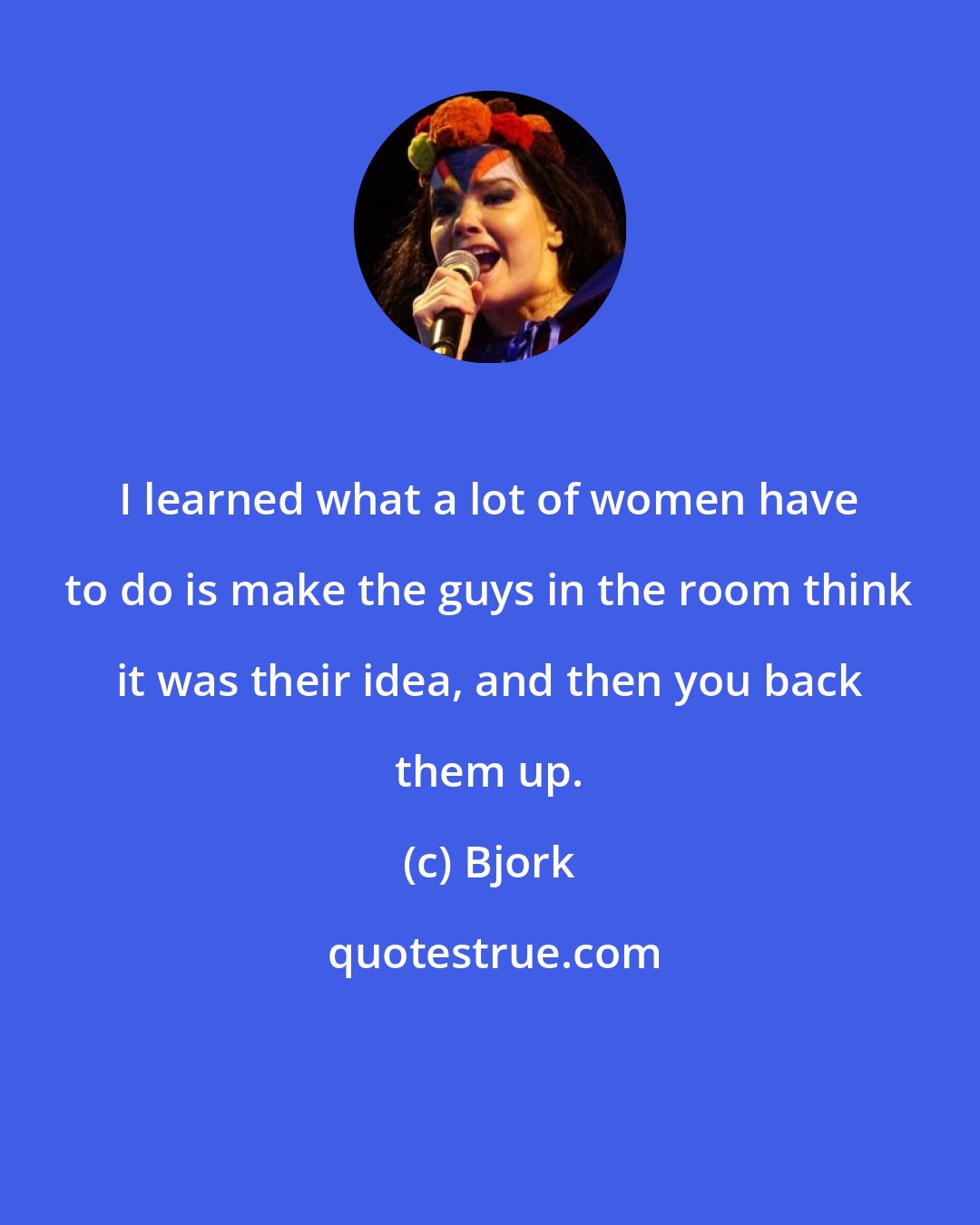 Bjork: I learned what a lot of women have to do is make the guys in the room think it was their idea, and then you back them up.