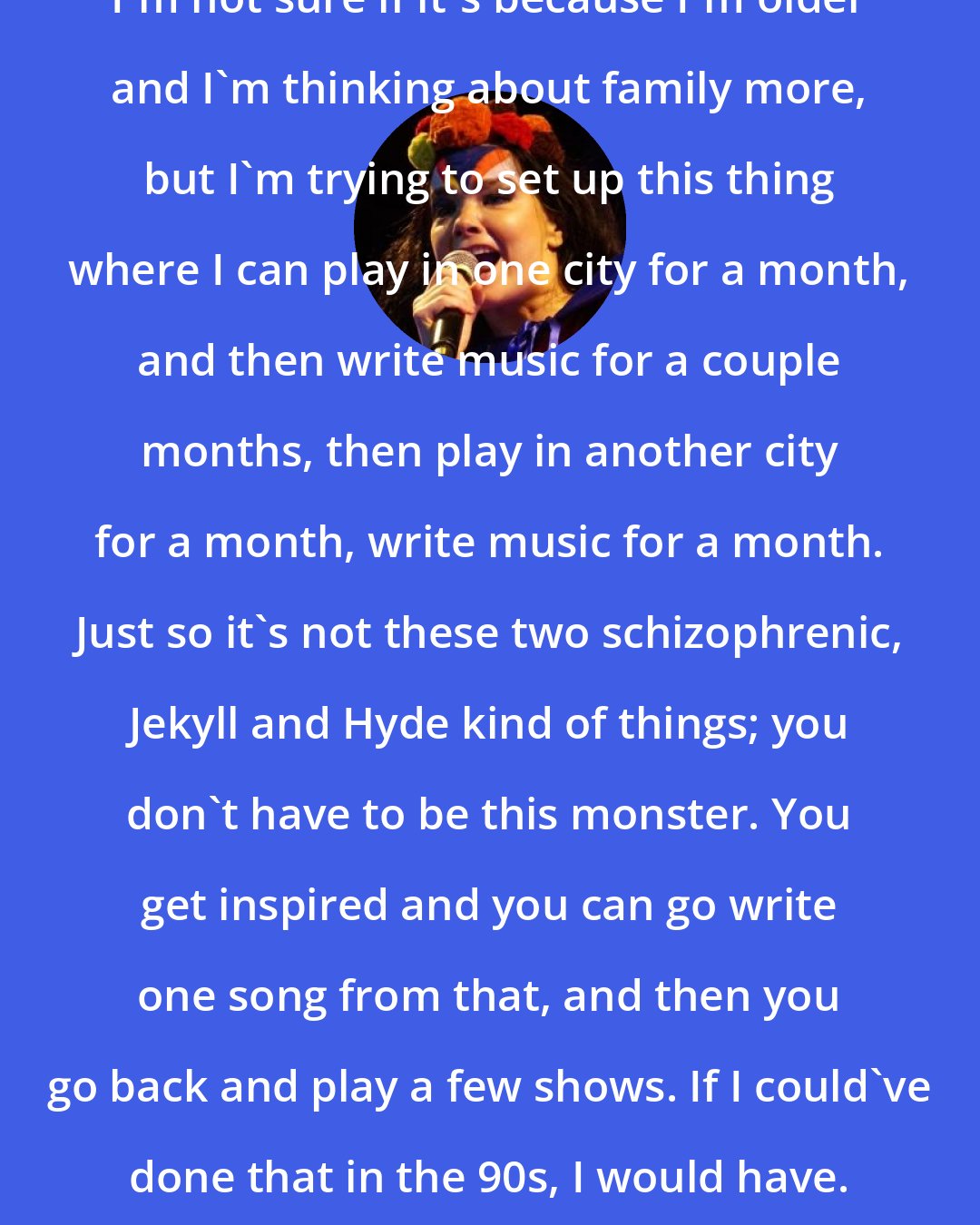 Bjork: I'm not sure if it's because I'm older and I'm thinking about family more, but I'm trying to set up this thing where I can play in one city for a month, and then write music for a couple months, then play in another city for a month, write music for a month. Just so it's not these two schizophrenic, Jekyll and Hyde kind of things; you don't have to be this monster. You get inspired and you can go write one song from that, and then you go back and play a few shows. If I could've done that in the 90s, I would have.