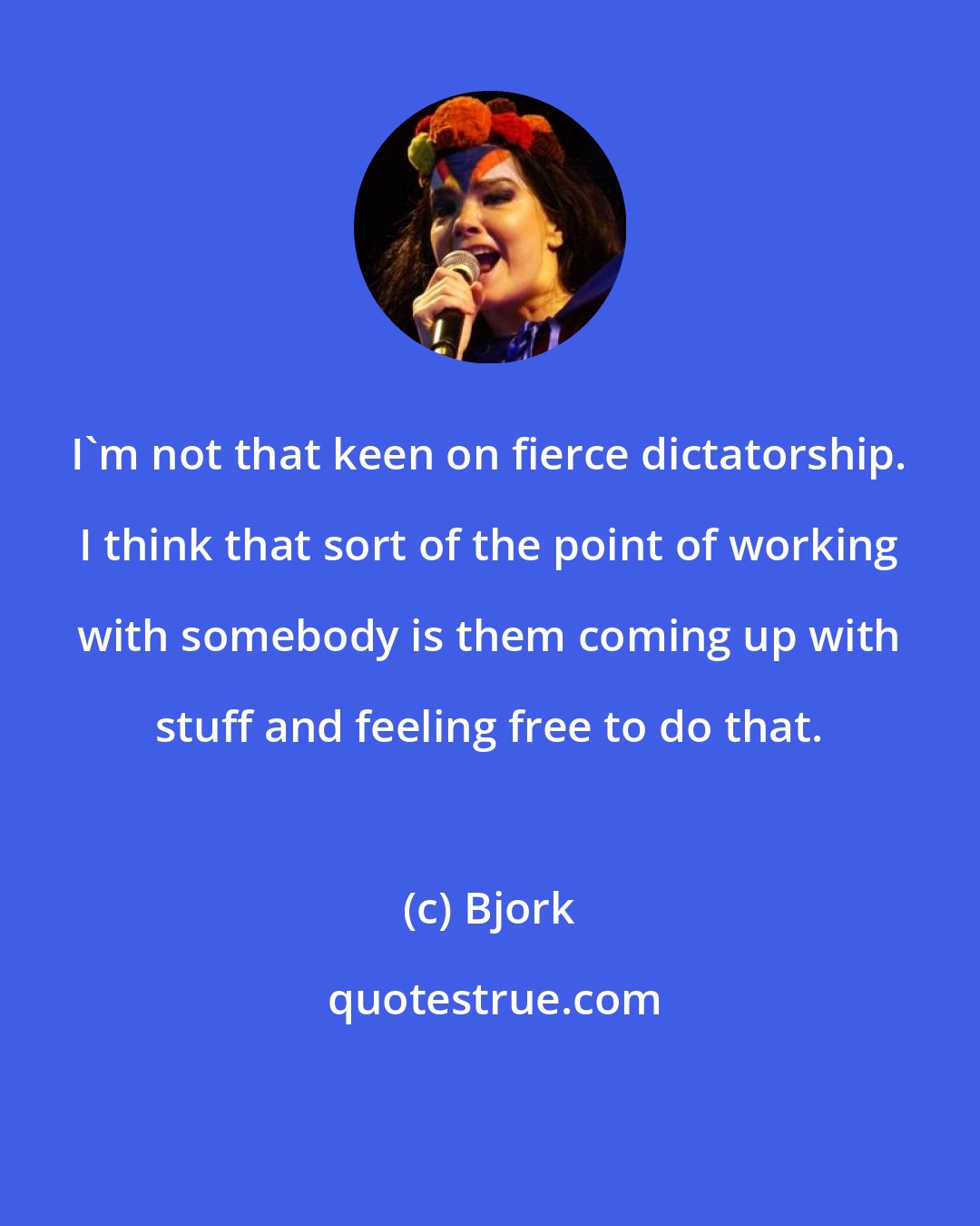 Bjork: I'm not that keen on fierce dictatorship. I think that sort of the point of working with somebody is them coming up with stuff and feeling free to do that.