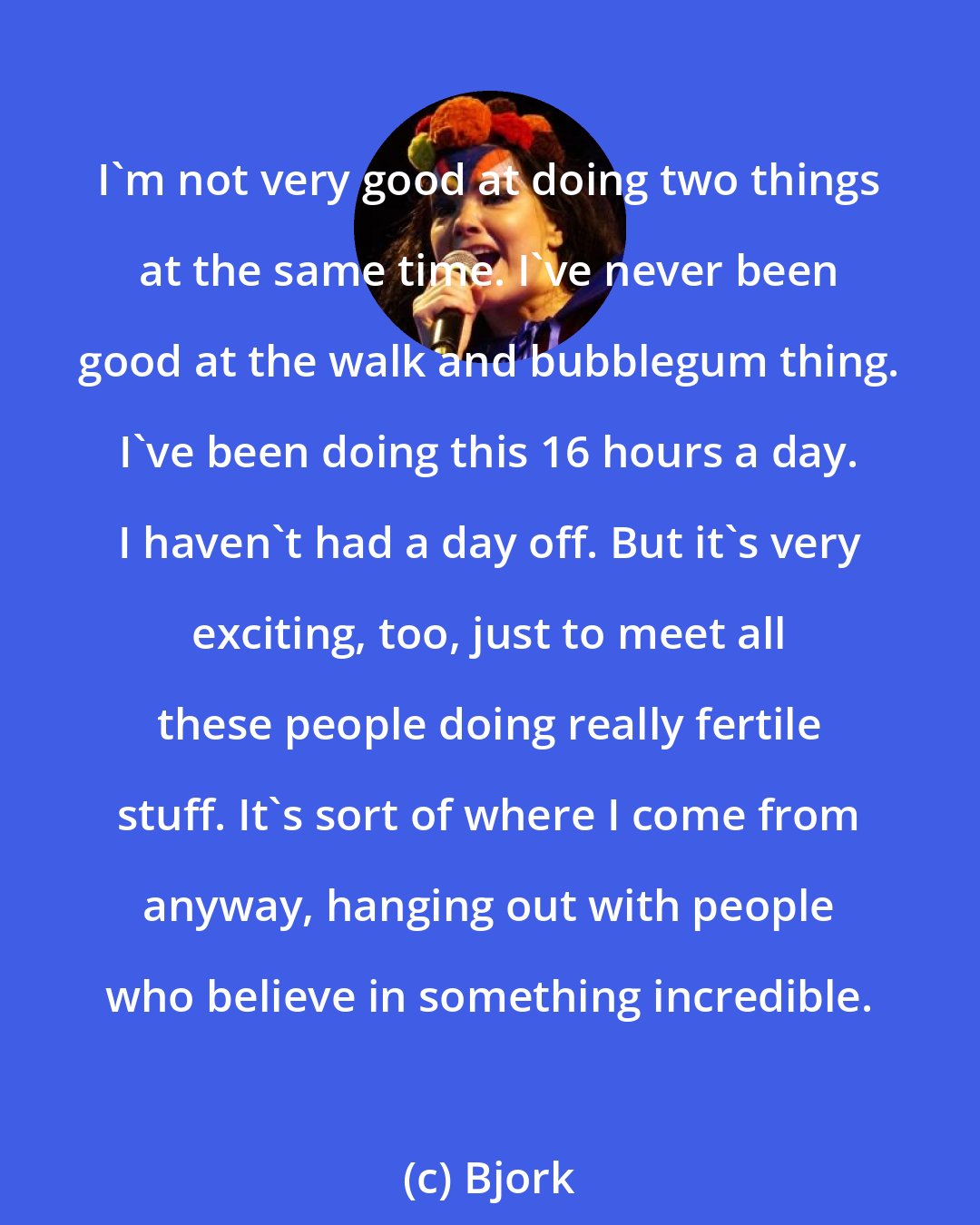 Bjork: I'm not very good at doing two things at the same time. I've never been good at the walk and bubblegum thing. I've been doing this 16 hours a day. I haven't had a day off. But it's very exciting, too, just to meet all these people doing really fertile stuff. It's sort of where I come from anyway, hanging out with people who believe in something incredible.