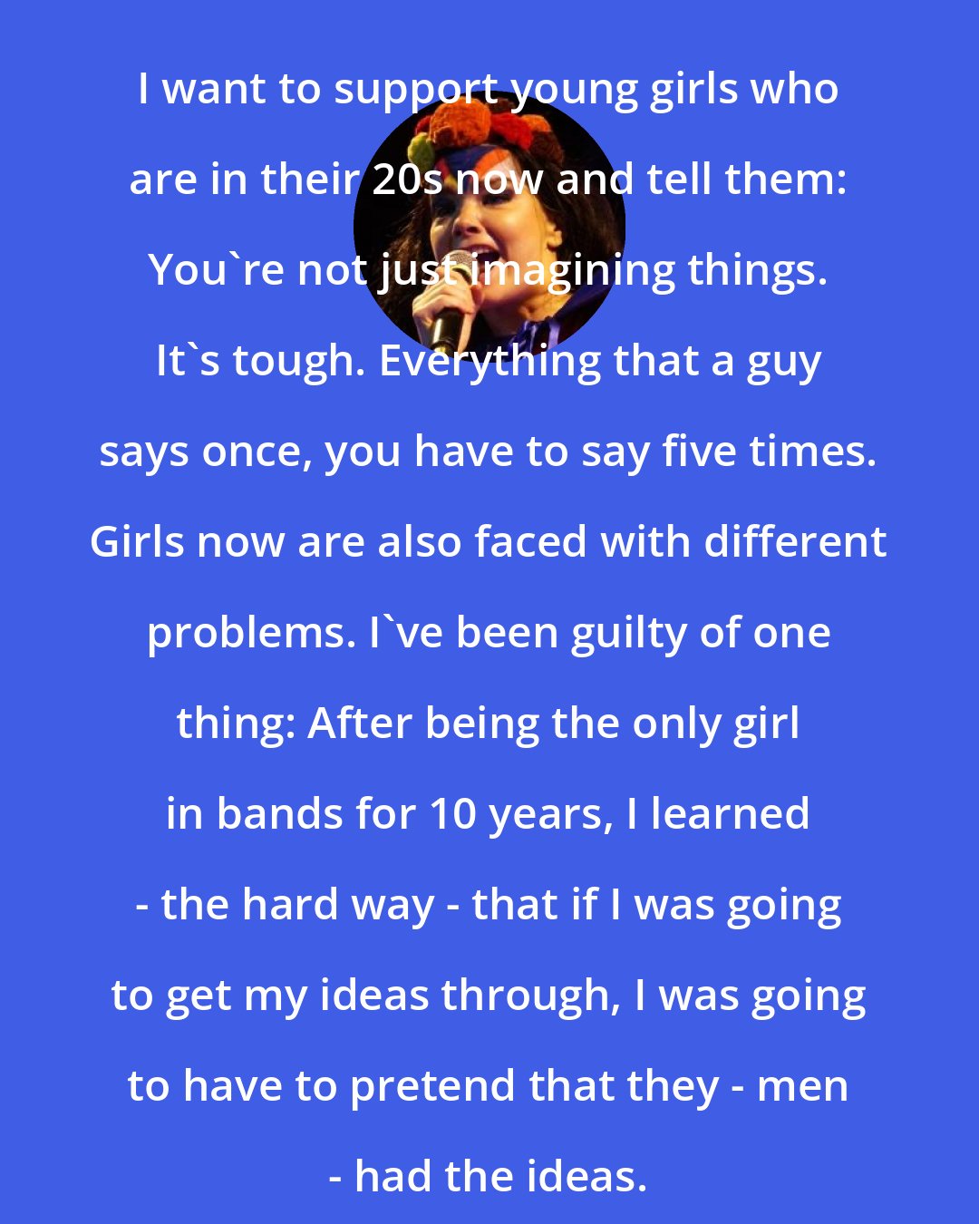 Bjork: I want to support young girls who are in their 20s now and tell them: You're not just imagining things. It's tough. Everything that a guy says once, you have to say five times. Girls now are also faced with different problems. I've been guilty of one thing: After being the only girl in bands for 10 years, I learned - the hard way - that if I was going to get my ideas through, I was going to have to pretend that they - men - had the ideas.