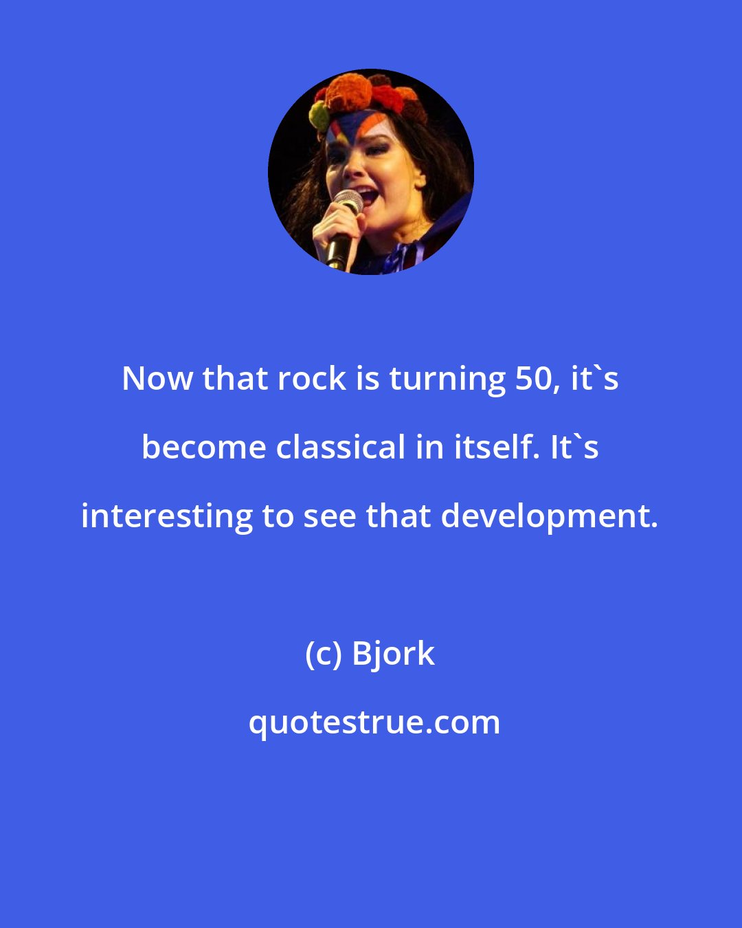 Bjork: Now that rock is turning 50, it's become classical in itself. It's interesting to see that development.