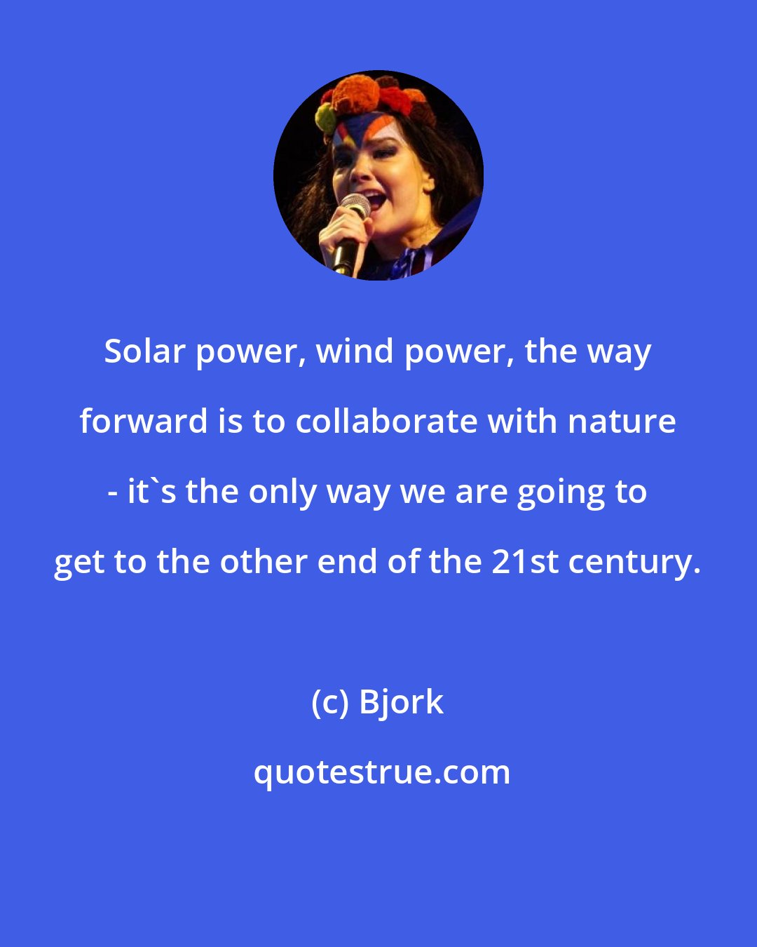 Bjork: Solar power, wind power, the way forward is to collaborate with nature - it's the only way we are going to get to the other end of the 21st century.