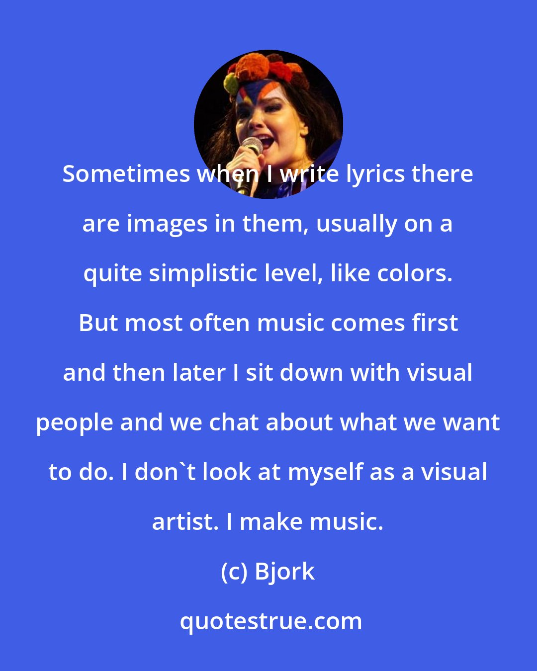 Bjork: Sometimes when I write lyrics there are images in them, usually on a quite simplistic level, like colors. But most often music comes first and then later I sit down with visual people and we chat about what we want to do. I don't look at myself as a visual artist. I make music.