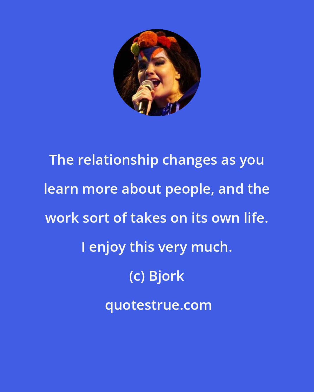 Bjork: The relationship changes as you learn more about people, and the work sort of takes on its own life. I enjoy this very much.